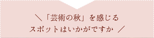 「芸術の秋」を感じるスポットはいかがですか